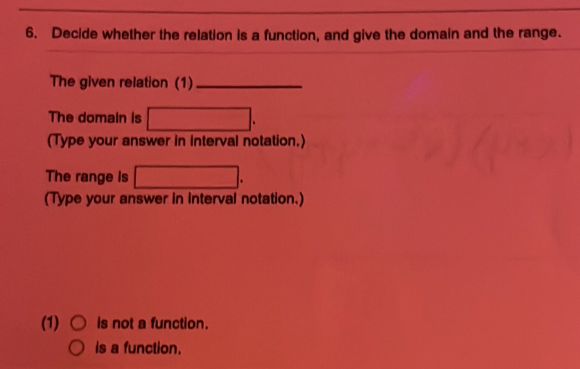 Decide whether the relation is a function, and give the domain and the range.
The given relation (1)_
The domain is □. 
(Type your answer in Interval notation.)
The range is □. 
(Type your answer in interval notation.)
(1) is not a function.
is a function.