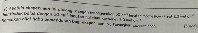 Apabila eksperimen ini diulangi dengan menggunakan 50cm^3
bertindak balas dengan 50cm^3 larutan natrium karbonat ?.0moldm^(-3). larutan magnesium nitrat 2.0 mol dm^(-3)
Ramalkan nilai haba pemendakan bagi eksperimen ini. Terangkan jawapan anda. 
[3 mark