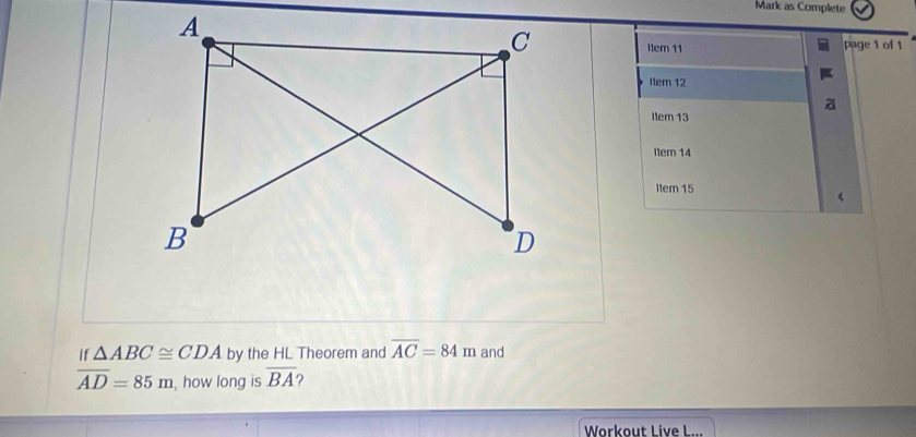 Mark as Complete 
page 1 of 1 
Item 11 
Item 12 
Item 13 
Iter 14 
Item 15 
If △ ABC≌ CDA by the HL Theorem and overline AC=84m and
overline AD=85m , how long is overline BA 2 
Workout Live L...