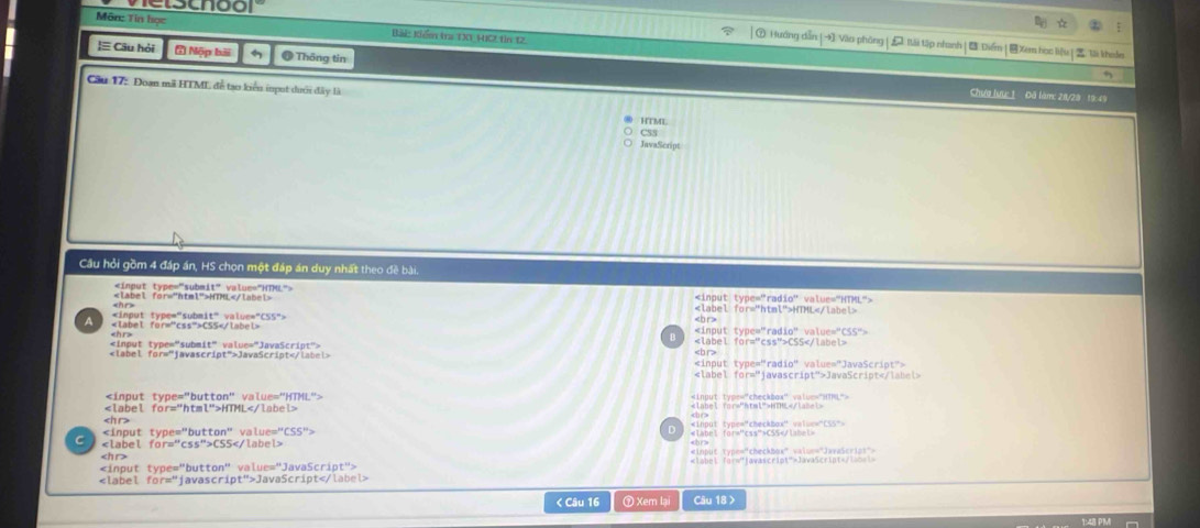 elscnoor
Môn: Tin học Bài: Kiển trư D1 HIC, tin 12.
⑦ Hướng dẫn | Văo phòng | Iii tập nhanh | Diền|Xem học liệu | lāi khele
|≡ Câu hỏi * Nộp bài # Thông tin
Cầu 17: Đoạn mã HTMI đễ tạo kiểu input dưới đây là
Chưa lưc 1 Đã làm: 2/29 19:49
HTML
CSS
JavaScript
Cầu hỏi gồm 4 đáp án, HS chọn một đáp án duy nhất theo đề bài.

HTML
HTML

B
CSS
JavaScript
JavaScript
=input type="checkbox" value="HTML">
HTML fer="ntmt">NEML

C CSS

JavaScript < Câu 16 ⑦Xem lại Câu 18 >