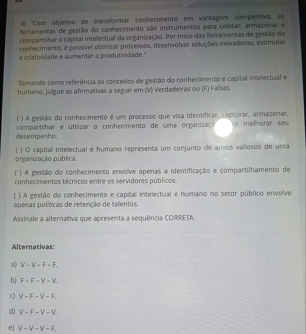 'Com objetivo de transformar conhecimento em vantagem competitiva, as
ferramentas de gestão do conhecimento são instrumentos para coletar, armazenar e
compartilhar o capital intelectual da organização. Por meio das ferramentas de gestão do
conhecimento, é possível otimizar processos, desenvolver soluções inovadoras, estimular
a criatividade e aumentar a produtividade."
Tomando como referência os conceitos de gestão do conhecimento e capital intelectual e
humano, julgue as afirmativas a seguir em (V) Verdadeiras ou (F) Falsas.
) A gestão do conhecimento é um processo que visa identificar, capturar, armazenar,
compartilhar e utilizar o conhecimento de uma organizaçã ra melhorar seu
desempenho.
 ) O capital intelectual e humano representa um conjunto de ativos valiosos de uma
organização pública.
) A gestão do conhecimento envolve apenas a identificação e compartilhamento de
conhecimentos técnicos entre os servidores públicos.
) A gestão do conhecimento e capital intelectual e humano no setor público envolve
apenas políticas de retenção de talentos.
Assinale a alternativa que apresenta a sequência CORRETA.
Alternativas:
a) V - V - F − F.
b) F - F - V - V.
c) V - F - V - F.
d) V - F - V - V.
e) V - V − V − F.