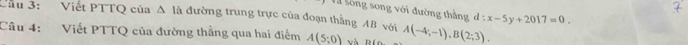 Cầu 3: Viết PTTQ của Δ là đường trung trực của đoạn thắng AB với Và sông song với đường thẳng d:x-5y+2017=0. 
Câu 4: Viết PTTQ của đường thẳng qua hai điểm A(5;0) và B(o A(-4;-1), B(2;3).