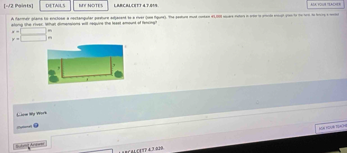 DETAILS MY NOTES LARCALCET7 4.7.019. ASK YOUR TEACHER 
A farmer plans to enclose a rectangular pasture adjacent to a river (see figure). The pasture must contain 45,000 square meters in order to provide enough grass for the herd. No fencing is needed 
along the river. What dimensions will require the least amount of fencing?
x=□ m
y=□ m
Sow My Work 
(Optional) 
ASK YOUR TEACHE 
□  
Submij Answer 
RCALCET7 4.7.020.