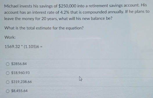 Michael invests his savings of $250,000 into a retirement savings account. His
account has an interest rate of 4.2% that is compounded annually. If he plans to
leave the money for 20 years, what will his new balance be?
What is the total estimate for the equation?
Work:
1569.32^*(1.105)6=
$2856.84
$18,960.93
$319,238.66
$8,455.64