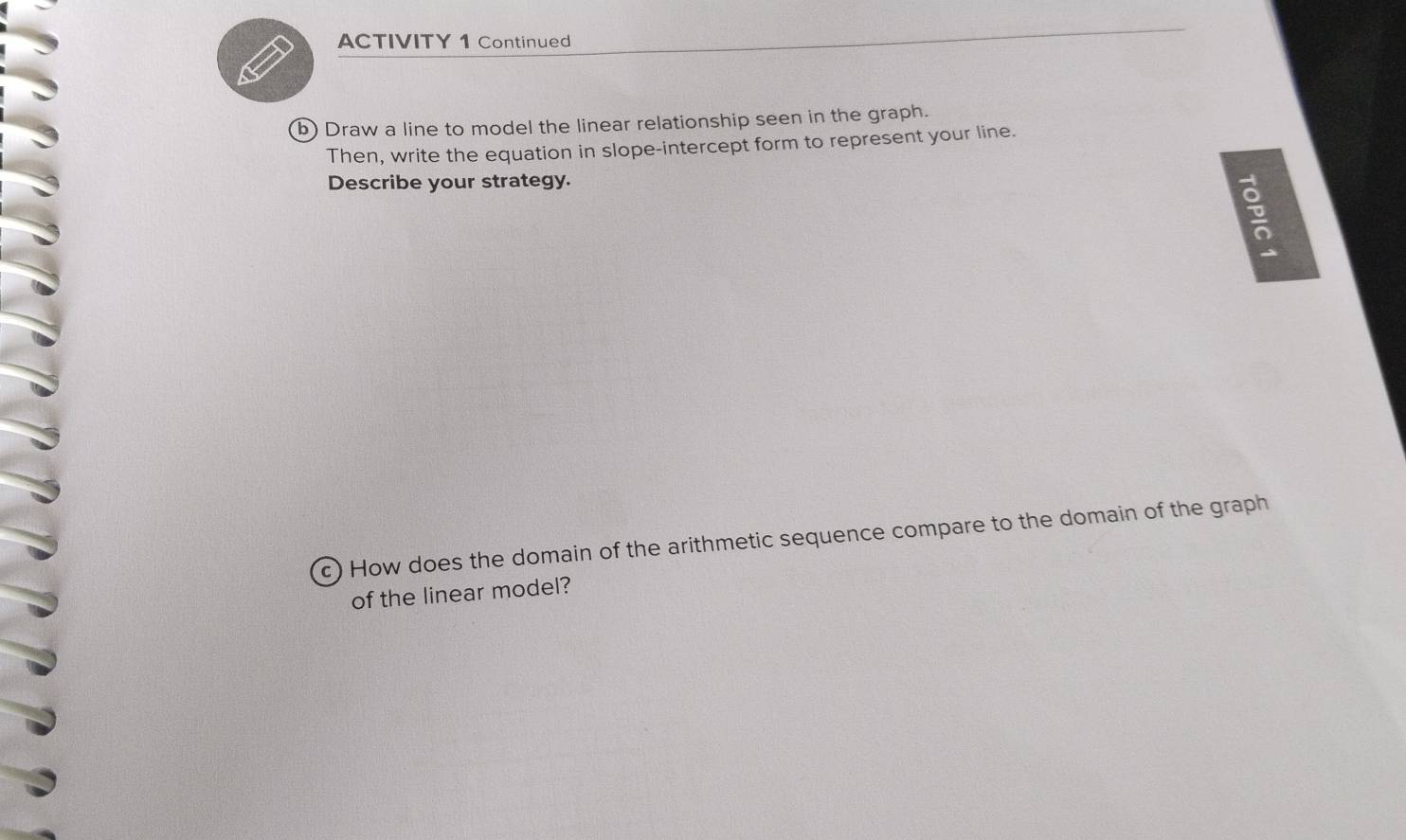 ACTIVITY 1 Continued 
b) Draw a line to model the linear relationship seen in the graph. 
Then, write the equation in slope-intercept form to represent your line. 
Describe your strategy. 

c) How does the domain of the arithmetic sequence compare to the domain of the graph 
of the linear model?