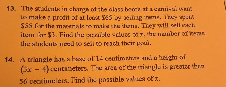 The students in charge of the class booth at a carnival want 
to make a profit of at least $65 by selling items. They spent
$55 for the materials to make the items. They will sell each 
item for $3. Find the possible values of x, the number of items 
the students need to sell to reach their goal. 
14. A triangle has a base of 14 centimeters and a height of
(3x-4) centimeters. The area of the triangle is greater than
56 centimeters. Find the possible values of x.