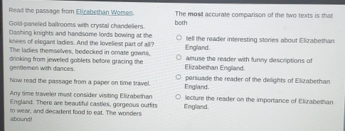 Read the passage from Elizabethan Women. The most accurate comparison of the two texts is that 
Gold-paneled ballrooms with crystal chandeliers both 
Dashing knights and handsome lords bowing at the 
knees of elegant ladies. And the loveliest part of all? tell the reader interesting stories about Elizabethan 
The ladies themselves, bedecked in omate gowns, England. amuse the reader with funny descriptions of 
drinking from jeweled goblets before gracing the 
gentlemen with dances. Elizabethan England. 
persuade the reader of the delights of Elizabethan 
Now read the passage from a paper on time travel. England. 
Any time traveler must consider visiting Elizabethan lecture the reader on the importance of Elizabethan 
England. There are beautiful castles, gorgeous outfits England. 
to wear, and decadent food to eat. The wonders 
abound!