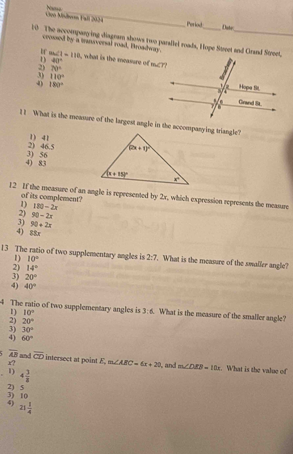 Name
Geo Midierm Fall 2024
Period Date:
10  The accompanying diagram shows two parallel roads, Hope Street and Grand Street,
crossed by a transversal road, Broadway.
I
40°
D m∠ 1=110 , what is the measure of m∠ 7
2) 70°
3) 110°
4) 180°
11 What is the measure of the largest angle in the accompanying triangle?
1) 41
2) 46.5
3) 56
4) 83
12 If the measure of an angle is represented by 2x, which expression represents the measure
of its complement?
1) 180-2x
2) 90-2x
3) 90+2x
4) 88x
13 The ratio of two supplementary angles is 2:7. What is the measure of the smaller angle?
1) 10°
2) 14°
3) 20°
4) 40°
4 The ratio of two supplementary angles is 3:6 What is the measure of the smaller angle?
1) 10°
2) 20°
3) 30°
4) 60°
overline AB and overline CD intersect at point E, m∠ AEC=6x+20
x? , and m∠ DEB=10x. What is the value of
1) 4 3/8 
2) 5
3) 10
4) 21 1/4 
