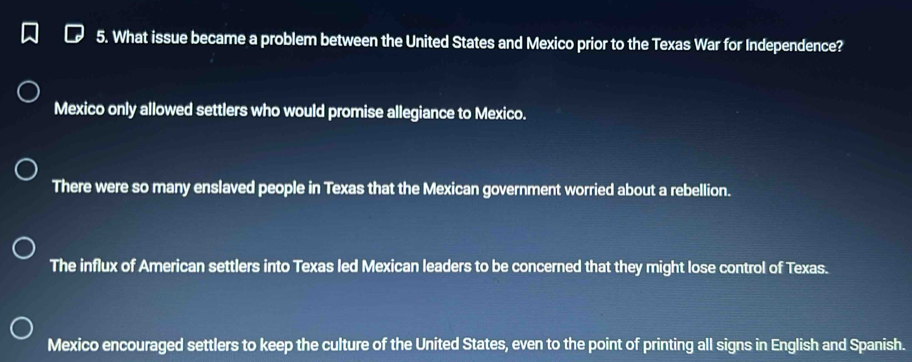 What issue became a problem between the United States and Mexico prior to the Texas War for Independence?
Mexico only allowed settlers who would promise allegiance to Mexico.
There were so many enslaved people in Texas that the Mexican government worried about a rebellion.
The influx of American settlers into Texas led Mexican leaders to be concerned that they might lose control of Texas.
Mexico encouraged settlers to keep the culture of the United States, even to the point of printing all signs in English and Spanish.