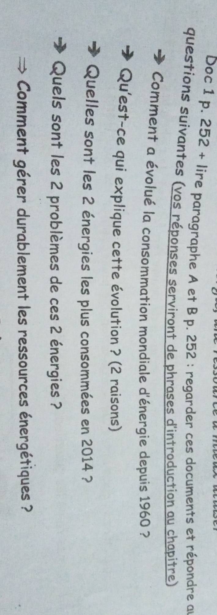 Doc 1 p. 252 + lire paragraphe A et B p. 252 : regarder ces documents et répondre au 
questions suivantes (vos réponses serviront de phrases d'introduction au chapitre) 
Comment a évolué la consommation mondiale d'énergie depuis 1960 ? 
Qu'est-ce qui explique cette évolution ? (2 raisons) 
Quelles sont les 2 énergies les plus consommées en 2014 ? 
Quels sont les 2 problèmes de ces 2 énergies ? 
Comment gérer durablement les ressources énergétiques ?