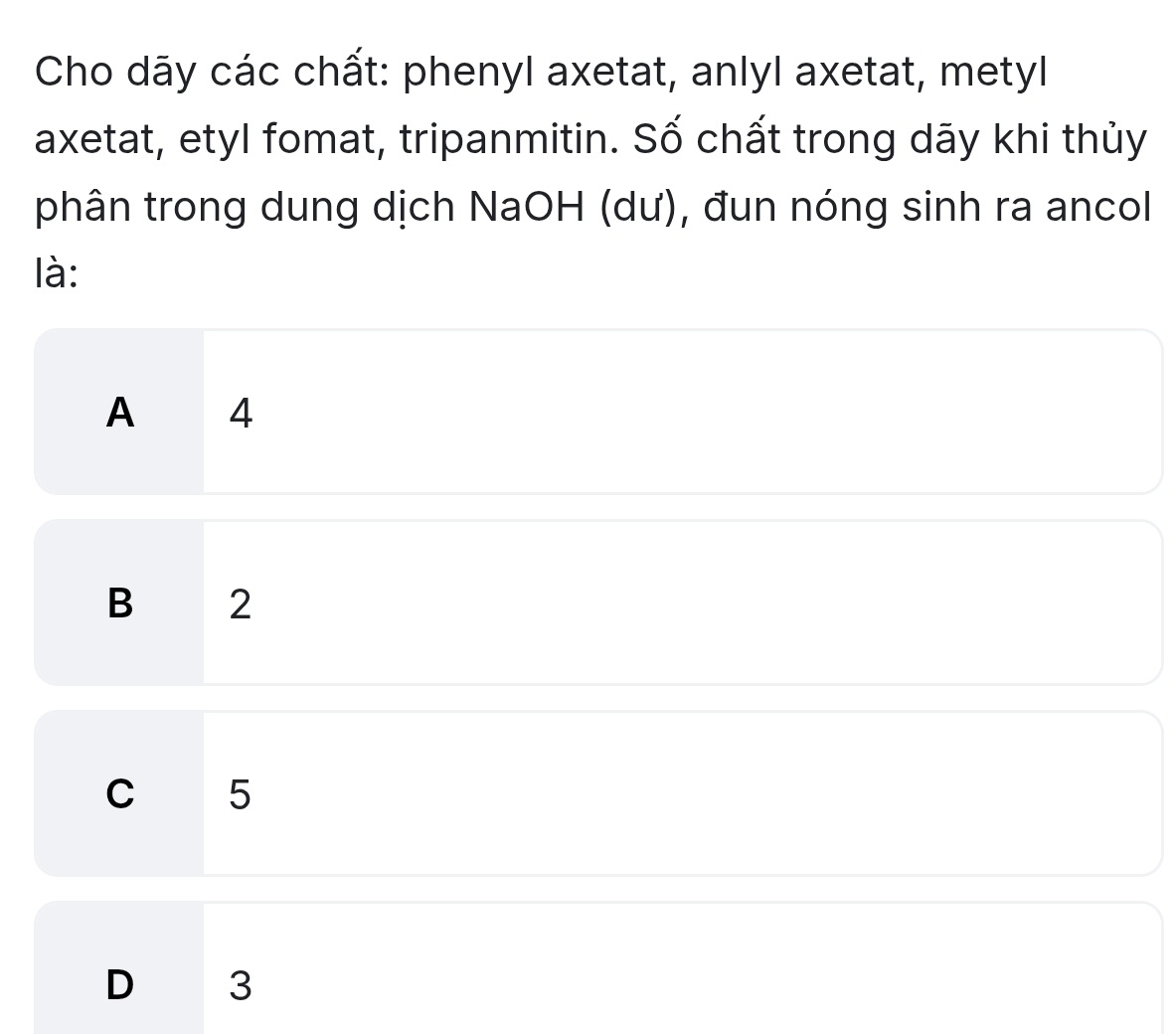 Cho dāy các chất: phenyl axetat, anlyl axetat, metyl
axetat, etyl fomat, tripanmitin. Số chất trong dãy khi thủy
phân trong dung dịch NaOH (dư), đun nóng sinh ra ancol
là:
A ₹4
B 2
C 5
D 3