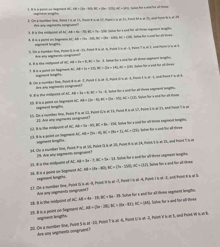 is a point on Segment AC. AB=(3x-50);BC=(6x-125);AC=(41). Solve for x and for all three
segment lengths.
2. On a number line, Point J is at 11, Point K is at 17, Point L is at 21, Point M is at 25, and Point N is at 29.
Are any segments congruent?
3. B is the midpoint of AC. AB=4x-70;BC=7x-130. Solve for x and for all three segment lengths.
4. B is a point on Segment AC. AB=(5x-50);BC=(9x-100);AC=(18) Solve for x and for all three
segment lengths.
5. On a number line, Point Q is at -11, Point R is at -6, Point S is at-1 Point T is at 2, and Point U is at 5.
Are any segments congruent?
6. B is the midpoint of AC. AB=2x+9;BC=5x-3. Solve for x and for all three segment lengths.
7. B is a point on Segment AC. AB=(x+12);BC=(2x+14);AC=(29) Solve for x and for all three
segment lengths.
8. On a number line, Point B is at -7, Point C is at -5, Point D is at -3, Point E is at -1, and Point F is at 4.
Are any segments congruent?
9. B is the midpoint of AC. AB=3x+6;BC=7x-6. Solve for x and for all three segment lengths.
10. B is a point on Segment AC. AB=(2x-4);BC=(5x-33);AC=(12). Solve for x and for all three
segment lengths.
11. On a number line, Point P is at 12, Point Q is at 13, Point R is at 17, Point S is at 21, and Point T is at
22. Are any segments congruent?
12. B is the midpoint of AC. AB=5x-93;BC=8x-156 Solve for x and for all three segment lengths.
13. B is a point on Segment AC. AB=(5x-4);BC=(9x+1);AC=(25). Solve for x and for all three
segment lengths.
14. On a number line, Point P is at 16, Point Q is at 20, Point R is at 24, Point S is at 25, and Point T is at
29. Are any segments congruent?
15. B is the midpoint of AC. AB=3x-7;BC=5x-13. Solve for x and for all three segment lengths.
16. B is a point on Segment AC. AB=(4x-80);BC=(7x-150);AC=(12). Solve for x and for all three
segment lengths.
17. On a number line, Point G is at -9, Point H is at -7, Point I is at -4, Point J is at -2, and Point K is at 0.
Are any segments congruent?
18. B is the midpoint of AC. AB=4x-19;BC=6x-39. Solve for x and for all three segment lengths.
19. B is a point on Segment AC. AB=(3x-28);BC=(6x-81);AC=(44). Solve for x and for all three
segment lengths.
20. On a number line, Point S is at -10, Point T is at -6, Point U is at -2, Point V is at 3, and Point W is at 8.
Are any segments congruent?