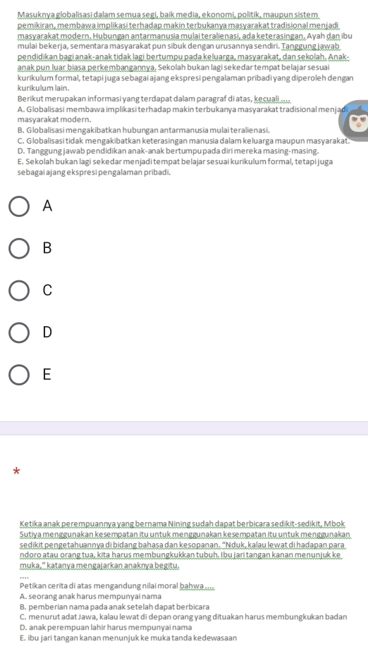 Masuknya globalisasi dalam semua segi, baik media, ekonomi, politik, maupun sistem
pemikiran , membawa implikasi terhadap makin terbukanya masyarakat tradisional menjadi
masyarakat modern. Hubungan antarmanusia mulai teralienasi, ada keterasingan. Ayah dan ibu
mulai bekerja, sementara masyarakat pun sibuk dengan urusannya sendiri. Tanggung jawab
pendidikan bagi anak-anak tidak lagi bertumpu pada keluarga, masyarakat, dan sekolah, Anak-
anak pun luar biasa perkembangannya. Sekolah bukan lagi sekedar tempat belajar sesuai
kurikulum formal, tetapi juga sebagai ajang ekspresi pengalaman pribadi yang diperoleh dengan
kurikulum lain.
Berikut merupakan informasi yang terdapat dalam paragraf di atas, kecuali
A. Globalisasi membawa implikasi terhadap makin terbukanya masyarakat tradisional menjadi
masyarakat modern.
B. Globalisasi mengakibatkan hubungan antarmanusia mulai teralienasi.
C. Globalisasi tidak mengakibatkan keterasingan manusia dalam keluarga maupun masyarakat.
D. Tanggung jawab pendidikan anak-anak bertumpu pada diri mereka masing-masing.
E. Sekolah bukan lagi sekedar menjadi tempat belajar sesuai kurikulum formal, tetapi juga
sebagai ajang ekspresi pengalaman pribadi.
A
B
C
D
E
*
Ketika anak perempuannya yang bernama Nining sudah dapat berbicara sedikit-sedikit, Mbok
Sutiya menggunakan kesempatan itu untuk menggunakan kesempatan itu untuk menggunakan
sedikit pengetahuannya di bidang bahasa dan kesopanan. “Nduk, kalau lewat di hadapan para
ndoro atau orang tua, kita harus membungkukkan tubuh. Ibu jari tangan kanan menunjuk ke
muka,” katanya mengajarkan anaknya begitu.
Petikan cerita di atas mengandung nilai moral bahwa
A. seorang anak harus mempunyai nama
B. pemberian nama pada anak setelah dapat berbicara
C. menurut adat Jawa, kalau lewat di depan orang yang dituakan harus membungkukan badan
D. anak perempuan lahir harus mempunyai nama
E. ibu jari tangan kanan menunjuk ke muka tanda kedewasaan