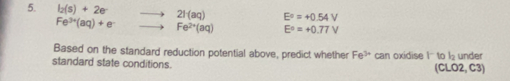 l_2(s)+2e^- 2F(aq)
E°=+0.54V
Fe^(3+)(aq)+e^- Fe^(2+)(aq) E°=+0.77V
Based on the standard reduction potential above, predict whether Fe^(3+) can oxidise |^- to l_2 under 
standard state conditions. (CLO2, C3)