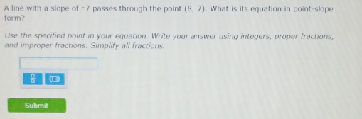 A line with a slope of -7 passes through the point (8,7). What is its equation in point-slope 
form? 
Use the specified point in your equation. Write your answer using integers, proper fractions, 
and improper fractions. Simplify all fractions. 
(□) 
Submit