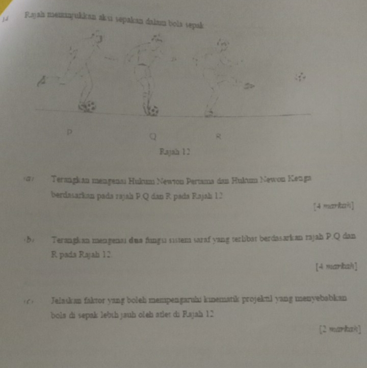 Rajah memajukkan aksi sepakan dalam bola sepak
p
R
Rajah 12 
0 Terangkán mengenaı Hukum Newton Pertama dan Hulum Newon Kenga 
berdasarkan pada rajah P. Q dan R pada Rajah 12 
[4 markah] 
(8) Terangkan mengenai dua fungsi sistem saraf yang terlibat berdasarkan rajah P. Q dan
R pada Rajah 12. 
[4 markah] 
1 Jelaskan faktor yang boleh mempengaruhi kinematik projekul yang menyebabkan 
bola di sepak lebíh jauh oleh atlet di Rajah 12
[2 markak]