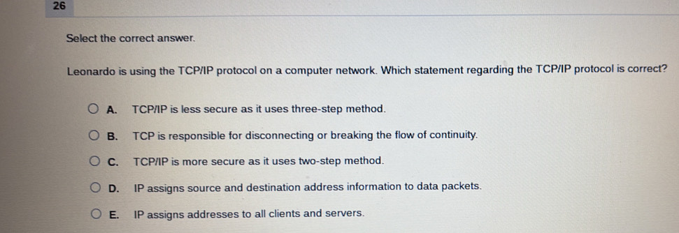 Select the correct answer.
Leonardo is using the TCP/IP protocol on a computer network. Which statement regarding the TCP/IP protocol is correct?
A. TCP/IP is less secure as it uses three-step method.
B. TCP is responsible for disconnecting or breaking the flow of continuity.
C. TCP/IP is more secure as it uses two-step method.
D. IP assigns source and destination address information to data packets.
E. IP assigns addresses to all clients and servers.