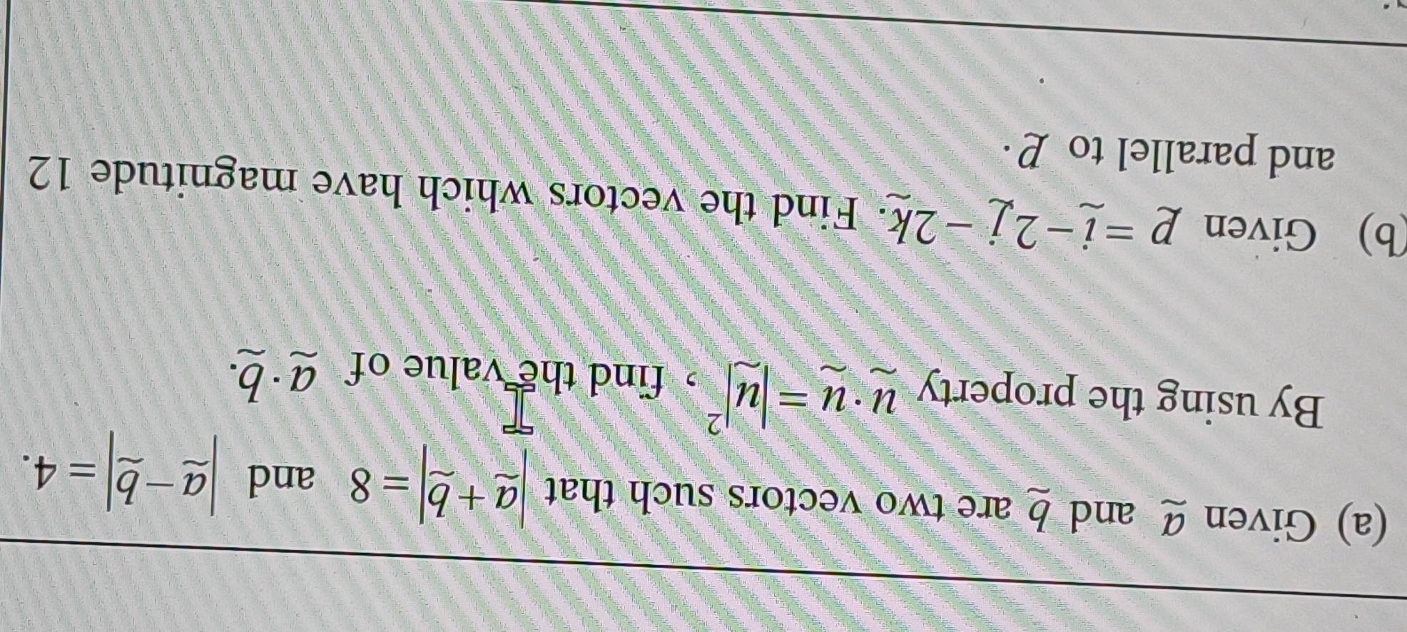 Given Ø and b are two vectors such that |_ a+_ b|=8 and |_ a-_ b|=4. 
By using the property u· u=|u|^2 ,find the value of a· b. 
(b) Given p=i-2j-2k · Find the vectors which have magnitude 12
and parallel to P