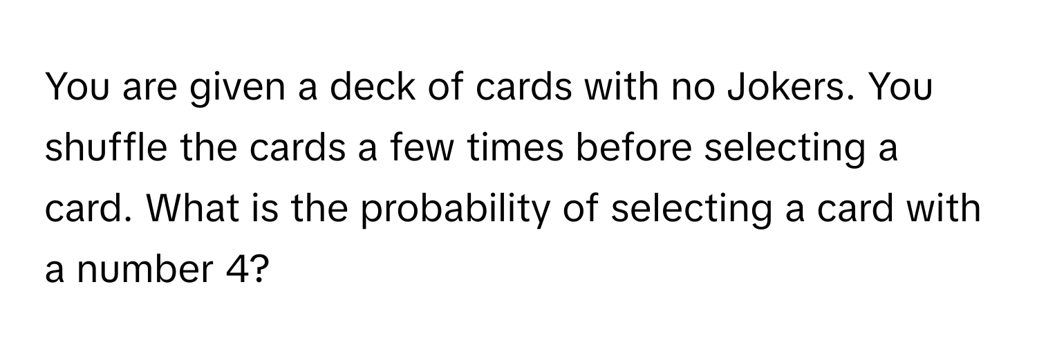 You are given a deck of cards with no Jokers. You shuffle the cards a few times before selecting a card. What is the probability of selecting a card with a number 4?