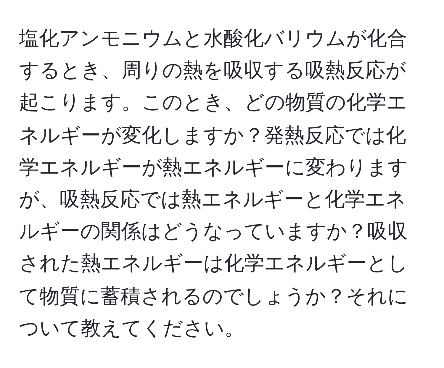 塩化アンモニウムと水酸化バリウムが化合するとき、周りの熱を吸収する吸熱反応が起こります。このとき、どの物質の化学エネルギーが変化しますか？発熱反応では化学エネルギーが熱エネルギーに変わりますが、吸熱反応では熱エネルギーと化学エネルギーの関係はどうなっていますか？吸収された熱エネルギーは化学エネルギーとして物質に蓄積されるのでしょうか？それについて教えてください。