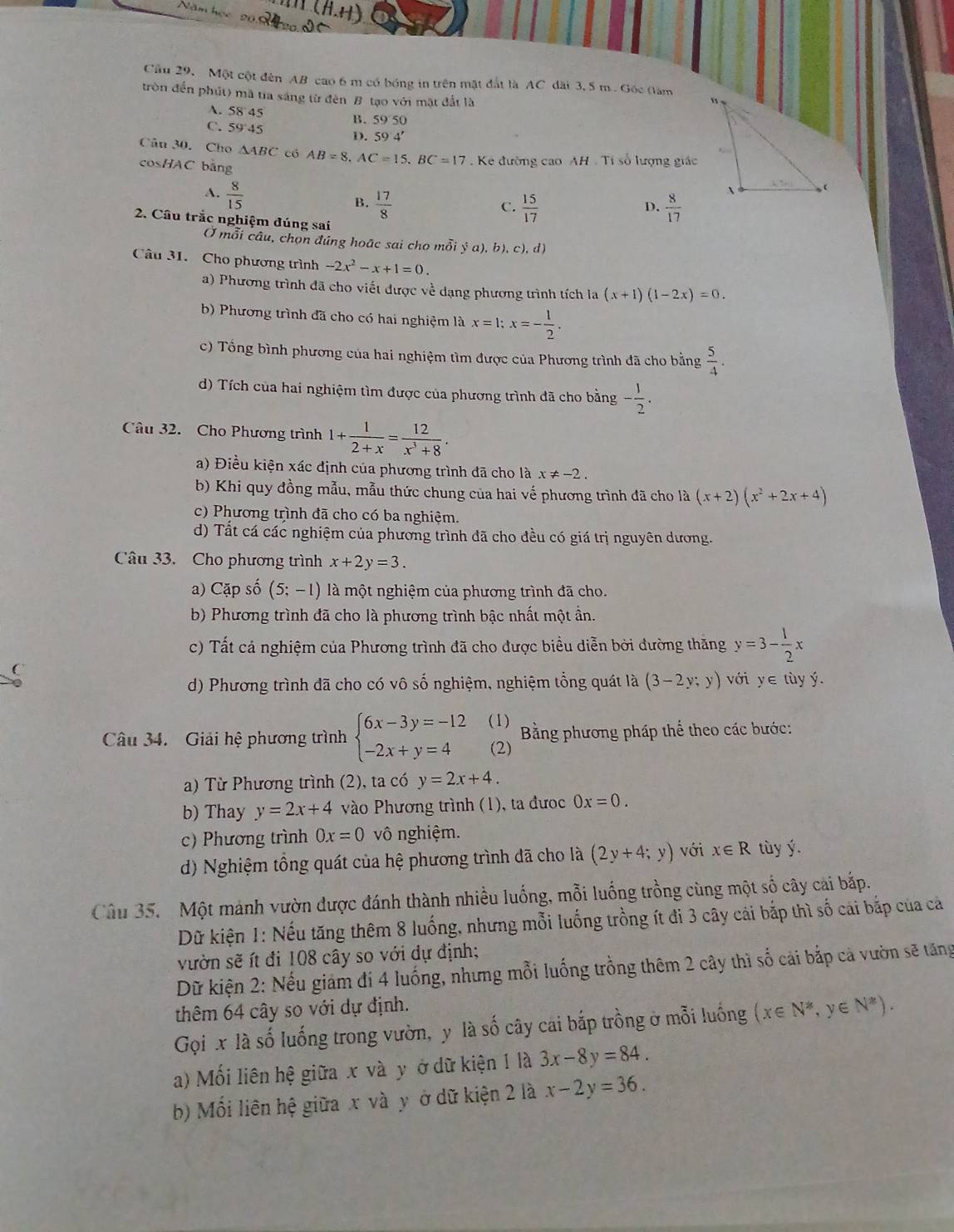 Cầu 29, Một cột đèn AB cao 6 m có bóng in trên mật đất là AC dài 3, 5 m. Gốc (làm
tròn đến phút) mã tia sáng từ đèn B tạo với mặt đất là
A. 58 45 B. 59 50
C. 59 45 D. 59'4'
Câu 30. Cho △ ABC có AB=8,AC=15,BC=17 Kẻ đường cao AH . Tỉ số lượng giác
cosHAC bằng
A.  8/15 
B.  17/8   15/17   8/17 
C.
D.
2. Cầu trắc nghiệm đúng sai
Ở mỗi câu, chọn đúng hoặc sai cho mỗi  (a),b),c),d)
Câu 31. Cho phương trình -2x^2-x+1=0.
a) Phương trình đã cho viết được về dạng phương trình tích la (x+1)(1-2x)=0.
b) Phương trình đã cho có hai nghiệm là x=1;x=- 1/2 .
c) Tổng bình phương của hai nghiệm tìm được của Phương trình đã cho bằng  5/4 .
d) Tích của hai nghiệm tìm được của phương trình đã cho bằng - 1/2 .
Câu 32. Cho Phương trình 1+ 1/2+x = 12/x^3+8 .
a) Điều kiện xác định của phương trình đã cho là x!= -2.
b) Khi quy đồng mẫu, mẫu thức chung của hai vế phương trình đã cho là (x+2)(x^2+2x+4)
c) Phương trình đã cho có ba nghiệm
d) Tất cá các nghiệm của phương trình đã cho đều có giá trị nguyên dương.
Câu 33. Cho phương trình x+2y=3.
a) Cặp số (5;-1) là một nghiệm của phương trình đã cho.
b) Phương trình đã cho là phương trình bậc nhất một ần.
c) Tất cả nghiệm của Phương trình đã cho được biểu diễn bởi đường thăng y=3- 1/2 x
d) Phương trình đã cho có vô số nghiệm, nghiệm tổng quát là (3-2y;y) với y∈ tùy ý.
Câu 34. Giải hệ phương trình beginarrayl 6x-3y=-12 -2x+y=4endarray. (1)  Bằng phương pháp thể theo các bước:
(2)
a) Từ Phương trình (2), ta có y=2x+4.
b) Thay y=2x+4 vào Phương trình (1), ta đưc 0x=0.
c) Phương trình 0x=0 vô nghiệm.
d) Nghiệm tồng quát của hệ phương trình dã cho là (2y+4;y) với x∈ R tùy ý.
Câu 35. Một mảnh vườn được đánh thành nhiều luống, mỗi luống trồng cùng một số cây cài bắp.
Dữ kiện 1: Nếu tăng thêm 8 luống, nhưng mỗi luống trồng ít đi 3 cây cải bắp thì số cái bắp của cả
vườn sẽ ít đi 108 cây so với dự định;
Dữ kiện 2: Nếu giám đi 4 luống, nhưng mỗi luống trồng thêm 2 cây thì số cải bắp cả vườn sẽ tăng
thêm 64 cây so với dự định.
Gọi x là số luống trong vườn, y là số cây cai bắp trồng ở mỗi luống (x∈ N^*,y∈ N^*).
a) Mối liên hệ giữa x và y ở dữ kiện 1 là 3x-8y=84.
b) Mối liên hệ giữa x và y ở dữ kiện 2 là x-2y=36.