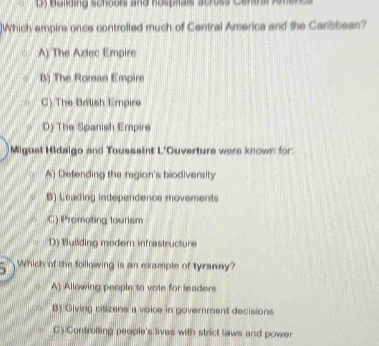 Dy Buliding schools and hospials across Ceraral Jonencs
]Which empire once controlled much of Central America and the Caribbean?
A) The Aztec Empire
B) The Roman Empire
C) The British Empire
D) The Spanish Empire
Miguel Hidalgo and Toussaint L'Ouverture were known for:
A) Defending the region's biodiversity
B) Leading independence movements
C) Promoting tourism
D) Building modern infrastructure
Which of the following is an example of tyranny?
A) Allowing people to vote for leaders
B) Giving cilizens a voice in government decisions
C) Controlling people's lives with strict laws and power