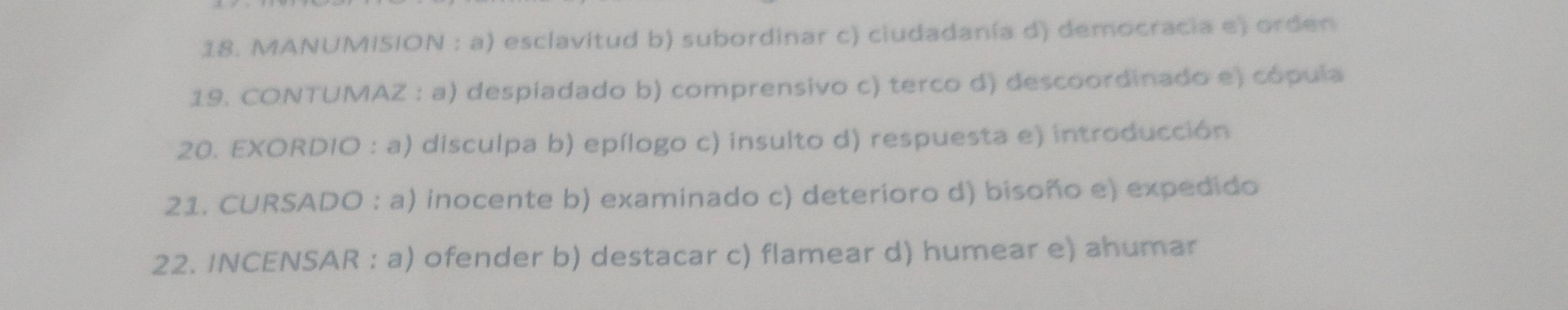 MANUMISION : a) esclavitud b) subordinar c) ciudadanía d) democracia e) orden
19. CONTUMAZ : a) despiadado b) comprensivo c) terco d) descoordinado e) cópula
20. EXORDIO : a) disculpa b) epílogo c) insulto d) respuesta e) introducción
21. CURSADO : a) inocente b) examinado c) deterioro d) bisoño e) expedido
22. INCENSAR : a) ofender b) destacar c) flamear d) humear e) ahumar