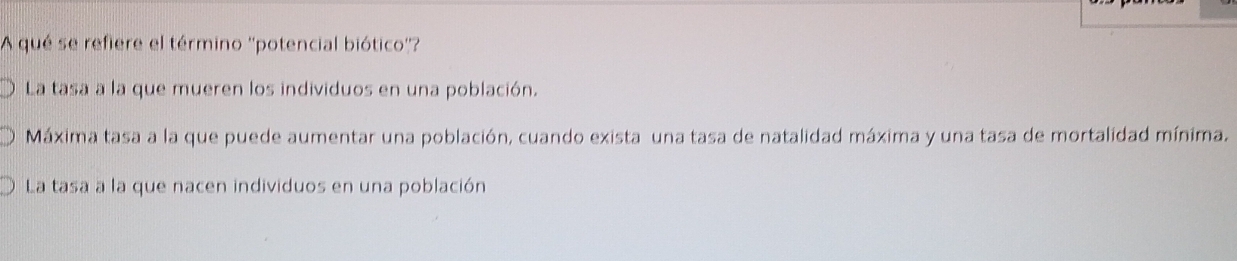 A qué se refiere el término ''potencial biótico''?
La tasa a la que mueren los individuos en una población.
Máxima tasa a la que puede aumentar una población, cuando exista una tasa de natalidad máxima y una tasa de mortalidad mínima.
La tasa a la que nacen individuos en una población