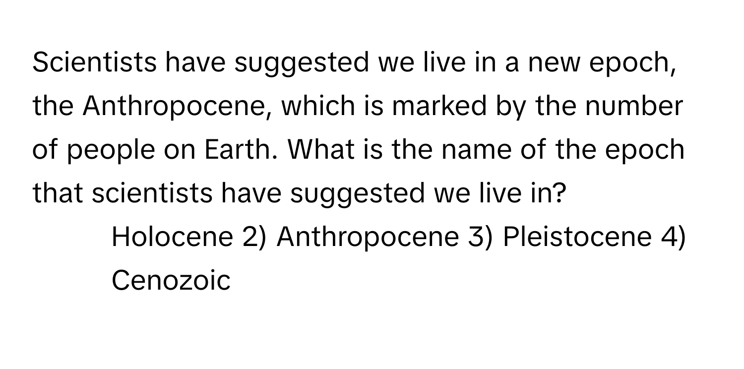 Scientists have suggested we live in a new epoch, the Anthropocene, which is marked by the number of people on Earth. What is the name of the epoch that scientists have suggested we live in?

1) Holocene 2) Anthropocene 3) Pleistocene 4) Cenozoic