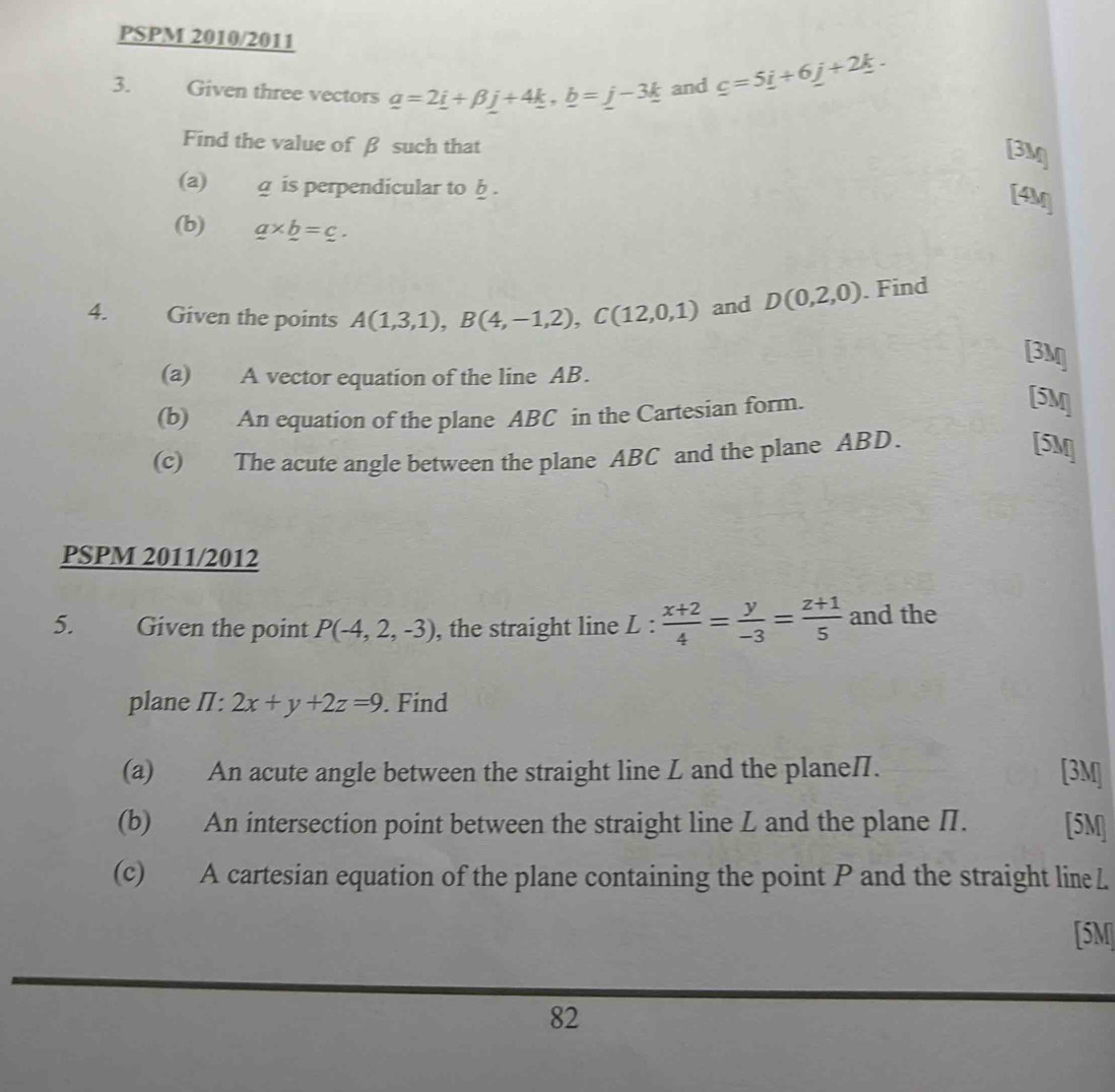 PSPM 2010/2011 
3. Given three vectors _ a=2_ i+beta _ j+4_ k, _ b=_ j-3_ k and _ c=5_ i+6_ j+2_ k. 
Find the value of β such that
3M
(a) g is perpendicular to b. 
[4M] 
(b) _ a* _ b=_ c. 
4. Given the points A(1,3,1), B(4,-1,2), C(12,0,1) and D(0,2,0). Find 
[3M 
(a) A vector equation of the line AB. 
(b) An equation of the plane ABC in the Cartesian form. 
[5M] 
(c) The acute angle between the plane ABC and the plane ABD. 
[5M] 
PSPM 2011/2012 
5. Given the point P(-4,2,-3) , the straight line L :  (x+2)/4 = y/-3 = (z+1)/5  and the 
plane I: 2x+y+2z=9. Find 
(a) An acute angle between the straight line L and the planeI. [3M] 
(b) An intersection point between the straight line L and the plane Π. [5M] 
(c) A cartesian equation of the plane containing the point P and the straight lineL 
[5M] 
82