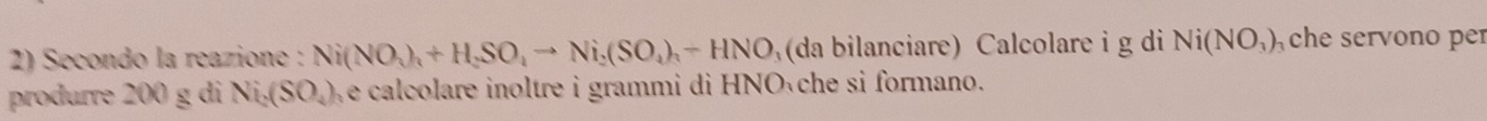 Secondo la reazione : Ni(NO_3)_4+H_2SO_4to Ni_2(SO_4)_3-HNO (da bilanciare) Calcolare i g di Ni(NO_3) che servono per 
produrre 200 g di Ni_2(SO_4) We calcolare inoltre i grammi di HNO che si formano.