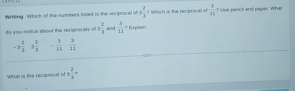 1.9.PS-13
Writing Which of the numbers listed is the reciprocal of 3 2/3  ? Which is the reciprocal of  3/11  ? Use pencil and paper. What
do you notice about the reciprocals of 3 2/3  and  3/11  ? Explain.
-3 2/3  3 2/3  - 3/11   3/11 
What is the reciprocal of 3 2/3  ?