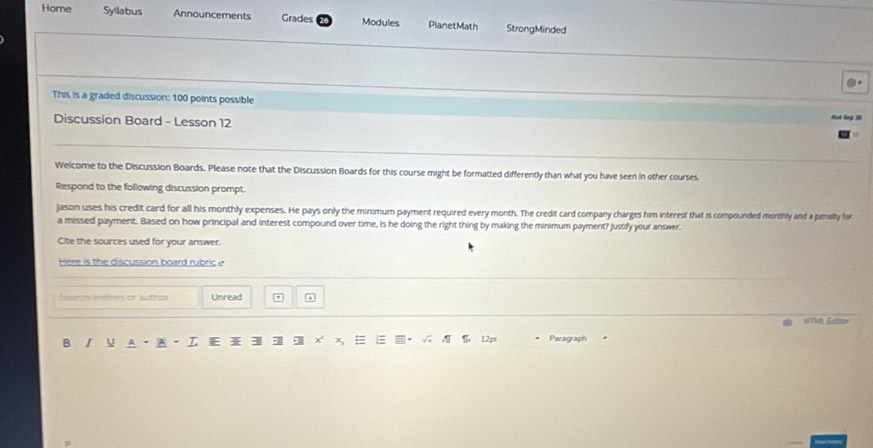 Home Syllabus Announcements Grades Modules PlanetMath StrongMinded 
This is a graded discussion: 100 points possible 
Discussion Board - Lesson 12 
Welcome to the Discussion Boards. Please note that the Discussion Boards for this course might be formatted differently than what you have seen in other courses 
Respond to the following discussion prompt. 
jason uses his credit card for all his monthly expenses. He pays only the minimum payment required every month. The credit card company charges him interest that is compounded morthly and a penally for 
a missed payment. Based on how principal and interest compound over time, is he doing the right thing by making the minimum paymert? Justify your answer. 
Cite the sources used for your answer. 
Here is the discussion board rubric 
cn e nthes or bho Unread 

B U 12pt Paragraph