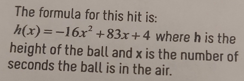 The formula for this hit is:
h(x)=-16x^2+83x+4 where h is the 
height of the ball and x is the number of
seconds the ball is in the air.