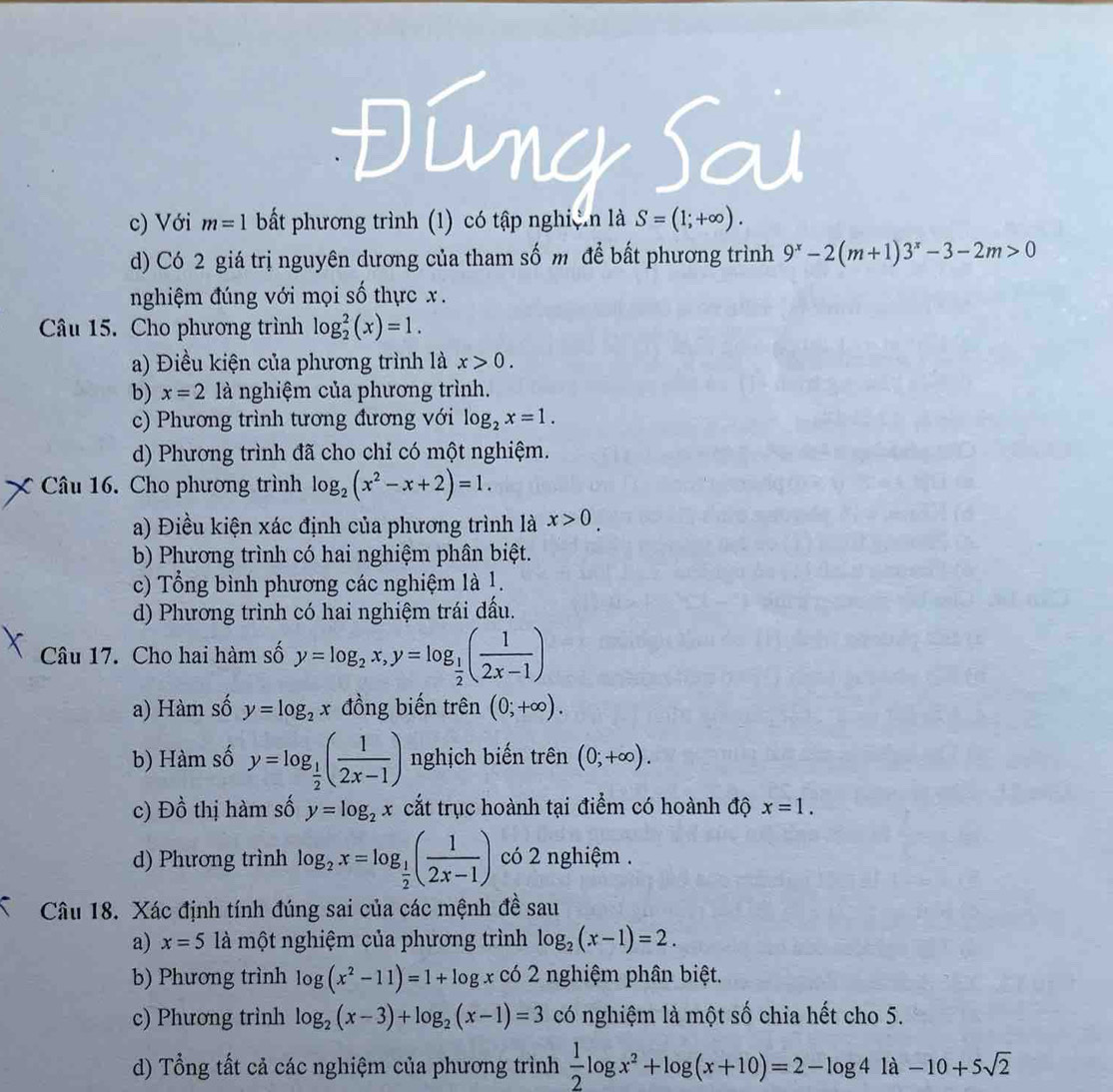 Đúng Sau
c) Với m=1 bất phương trình (1) có tập nghiện là S=(1;+∈fty ).
d) Có 2 giá trị nguyên dương của tham số m để bất phương trình 9^x-2(m+1)3^x-3-2m>0
nghiệm đúng với mọi số thực x.
Câu 15. Cho phương trình log _2^(2(x)=1.
a) Điều kiện của phương trình là x>0.
b) x=2 là nghiệm của phương trình.
c) Phương trình tương đương với log _2)x=1.
d) Phương trình đã cho chỉ có một nghiệm.
Câu 16. Cho phương trình log _2(x^2-x+2)=1.
a) Điều kiện xác định của phương trình là x>0.
b) Phương trình có hai nghiệm phân biệt.
c) Tổng bình phương các nghiệm là 1.
d) Phương trình có hai nghiệm trái đấu.
Câu 17. Cho hai hàm số y=log _2x,y=log _ 1/2 ( 1/2x-1 )
a) Hàm số y=log _2x đồng biến trên (0;+∈fty ).
b) Hàm số y=log _ 1/2 ( 1/2x-1 ) nghịch biến trên (0;+∈fty ).
c) Đồ thị hàm số y=log _2x cắt trục hoành tại điểm có hoành độ x=1.
d) Phương trình log _2x=log _ 1/2 ( 1/2x-1 ) có 2 nghiệm .
Câu 18. Xác định tính đúng sai của các mệnh đề sau
a) x=5 là một nghiệm của phương trình log _2(x-1)=2.
b) Phương trình log (x^2-11)=1+log x có 2 nghiệm phân biệt.
c) Phương trình log _2(x-3)+log _2(x-1)=3 có nghiệm là một số chia hết cho 5.
d) Tổng tất cả các nghiệm của phương trình  1/2 log x^2+log (x+10)=2-log 41a-10+5sqrt(2)