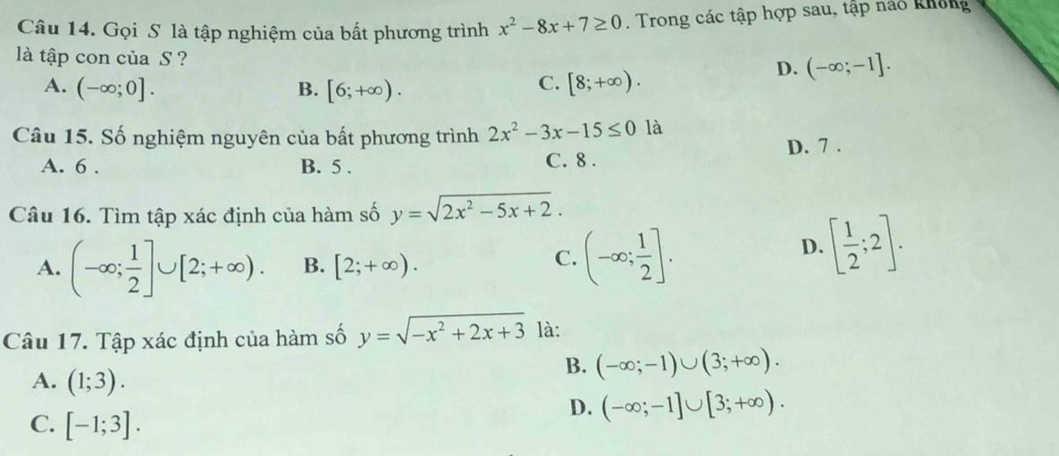 Gọi S là tập nghiệm của bất phương trình x^2-8x+7≥ 0. Trong các tập hợp sau, tập nảo không
là tập con của S ?
A. (-∈fty ;0]. B. [6;+∈fty ).
C. [8;+∈fty ).
D. (-∈fty ;-1]. 
Câu 15. Số nghiệm nguyên của bất phương trình 2x^2-3x-15≤ 0 là
A. 6. B. 5. C. 8. D. 7.
Câu 16. Tìm tập xác định của hàm số y=sqrt(2x^2-5x+2).
A. (-∈fty ; 1/2 ]∪ [2;+∈fty ). B. [2;+∈fty ).
C. (-∈fty ; 1/2 ].
D. [ 1/2 ;2]. 
Câu 17. Tập xác định của hàm số y=sqrt(-x^2+2x+3) là:
B. (-∈fty ;-1)∪ (3;+∈fty ).
A. (1;3). D. (-∈fty ;-1]∪ [3;+∈fty ).
C. [-1;3].