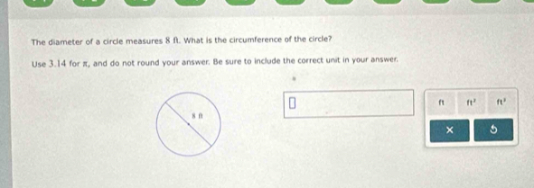 The diameter of a circle measures 8 ft. What is the circumference of the circle? 
Use 3.14 for π, and do not round your answer. Be sure to include the correct unit in your answer.
ft ft^2 ft^3
× 5