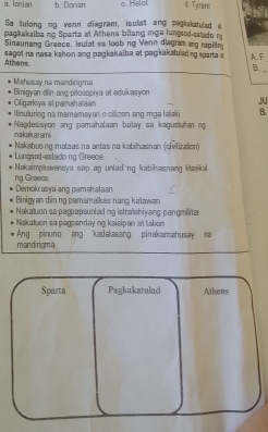 a. Ionian b. Dorian c. Helol 4. Tyrani
Sa tulong ng vevan diagram, isulat ang pegkakatuled w
pagkakaiba ng Sparta at Athena bilang mga lungsod-sstado r
Sinaunang Greece, isufat sa loob ng Venn diagram ang rapfin
sagot na nasa kahon ang pagkakaiba at pagkakatuled ng sparta a AF
Athens
_B
Mahusay na mandirgma Binigyan din ang pilosopiya at edukasyon J
Oligarkiya at pamahaaan
linuluring na mamamayan o citizen ang mga lalaki B.
makakarami Nagdesisyon ang pamahalaan balay sa kagusluhan ng
Lungsod-estado ng Greece Nakabuong mataas na antas na kabihasnan (oivilization)
Nakaimpluweneya sap ag unlad ng kabihasnang klasika
ng Greeos Demokrasya ang pamahalaan
Binigyan din ng pamamalkas nang kalawan
Nakatuon sa pappapaunlading istratchiyang pangmilter
Nakation sa pagoanday ing kaisipan at tation
Ang pinuno ang kadalasang pinakamahusay ma
mandirigma
Sparta Pagkakatulad Athens