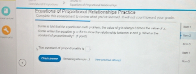 Sisic Rates 51 Peopisnlons Equations of Prosontiona Reliationships 
a Equations of Proportional Relationships Practice 
VuRdE Oun une Complete this assessment to review what you've learned. It will not count toward your grade. 
Donte is told that for a partticular math problem, the value of y is always 8 times the value of z. tem 1 
Dosts wriies the cmation y=8x to show the relationship between zr and g. What is the 
D constant of proportionalty? (1 point) tem 2 
tem 3 
The constant of proportionality is □ . hem 4 
Chack snower Remaining Attempts : 2 Vew previous attemp item 5