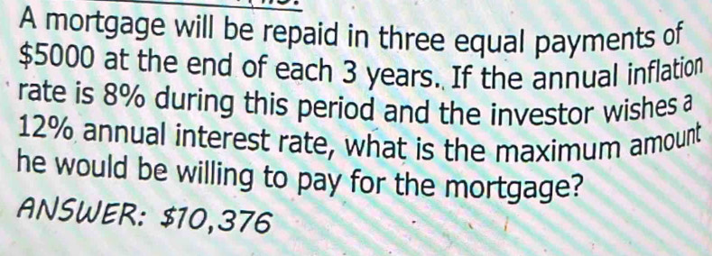 A mortgage will be repaid in three equal payments of
$5000 at the end of each 3 years. If the annual inflation 
rate is 8% during this period and the investor wishes a
12% annual interest rate, what is the maximum amount 
he would be willing to pay for the mortgage? 
ANSWER: $10,376