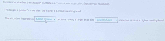 Determine whether the situation illustrates a correlotion or cousotion. Explain your reasoning. 
The larger a person's shoe size, the higher a person's reading level. 
The situation illustrates a Select Choice because having a larger shoe size Select Choice someone to have a higher reading level.