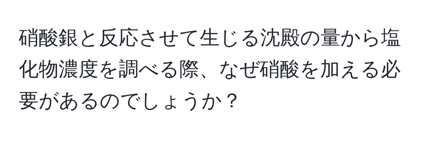 硝酸銀と反応させて生じる沈殿の量から塩化物濃度を調べる際、なぜ硝酸を加える必要があるのでしょうか？