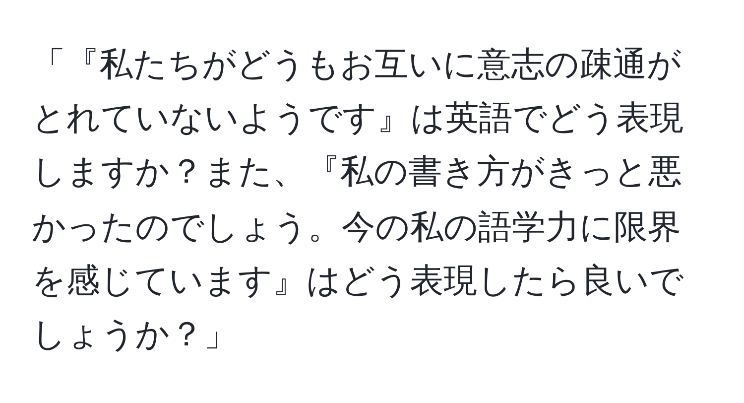 「『私たちがどうもお互いに意志の疎通がとれていないようです』は英語でどう表現しますか？また、『私の書き方がきっと悪かったのでしょう。今の私の語学力に限界を感じています』はどう表現したら良いでしょうか？」