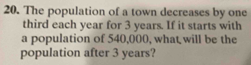 The population of a town decreases by one 
third each year for 3 years. If it starts with 
a population of 540,000, what will be the 
population after 3 years?