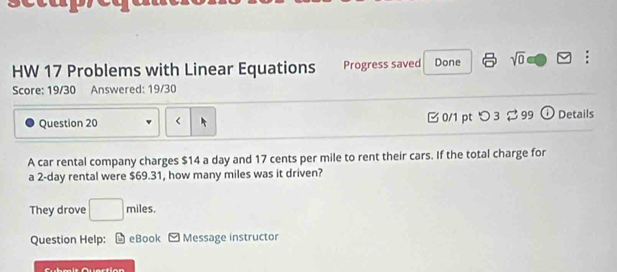 HW 17 Problems with Linear Equations Progress saved Done sqrt(0) : 
Score: 19/30 Answered: 19/30 
Question 20 B 0/1 pt つ 3 2 99 ⓘDetails 
< 
A car rental company charges  $14 a day and 17 cents per mile to rent their cars. If the total charge for 
a 2-day rental were $69.31, how many miles was it driven? 
They drove □ miles
Question Help: L eBook Message instructor