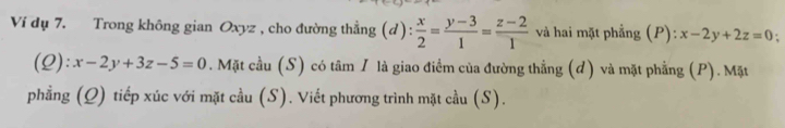 Ví dụ 7. Trong không gian Oxyz , cho đường thẳng (d )= : x/2 = (y-3)/1 = (z-2)/1  và hai mặt phẳng (P): x-2y+2z=0
(Q): x-2y+3z-5=0. Mặt cầu (S) có tâm I là giao điểm của đường thẳng (d) và mặt phẳng (P). Mặt 
phẳng (Q) tiếp xúc với mặt cầu (S). Viết phương trình mặt cầu (S).