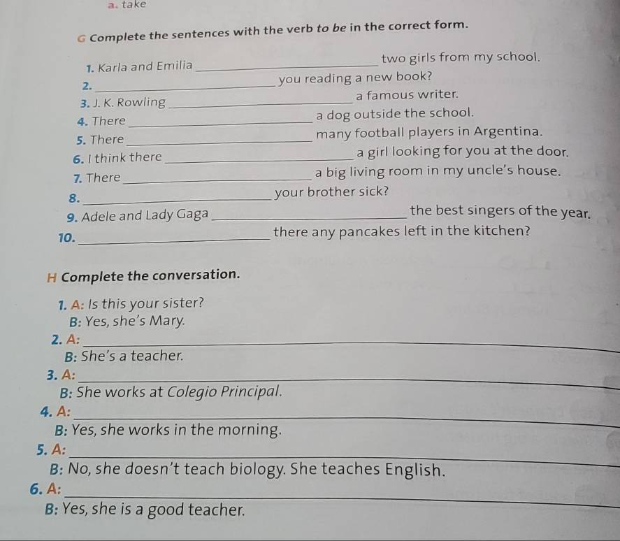 take 
G Complete the sentences with the verb to be in the correct form. 
1. Karla and Emilia _two girls from my school. 
2._ you reading a new book? 
3. J. K. Rowling _a famous writer. 
4. There _a dog outside the school. 
5. There _many football players in Argentina. 
6. I think there _a girl looking for you at the door. 
7. There _a big living room in my uncle’s house. 
8._ your brother sick? 
9. Adele and Lady Gaga_ 
the best singers of the year. 
10. _there any pancakes left in the kitchen? 
H Complete the conversation. 
1. A: Is this your sister? 
B: Yes, she’s Mary. 
2. A:_ 
B: She’s a teacher. 
3. A:_ 
B: She works at Colegio Principal. 
4. A:_ 
B: Yes, she works in the morning. 
_ 
5. A: 
B: No, she doesn’t teach biology. She teaches English. 
_ 
6. A: 
B: Yes, she is a good teacher.