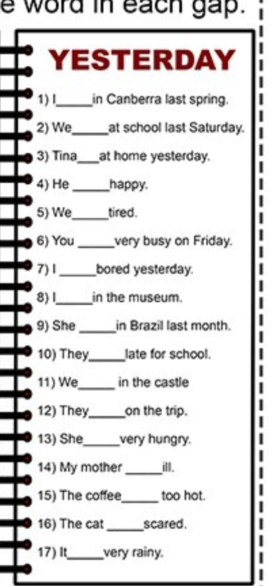 word in each gap. 
YESTERDAY 
1) l._ in Canberra last spring. 
2) We_ at school last Saturday. 
3) Tina_ at home yesterday. 
4) He _happy. 
5) We_ tired. 
6) You _very busy on Friday. 
7) 1_ bored yesterday. 
8) I._ in the museum. 
9) She_ in Brazil last month. 
10) They_ late for school. 
11) We_ in the castle 
12) They_ on the trip. 
13) She_ very hungry. 
14) My mother_ ill. 
15) The coffee_ too hot. 
16) The cat_ scared. 
17) It_ very rainy.