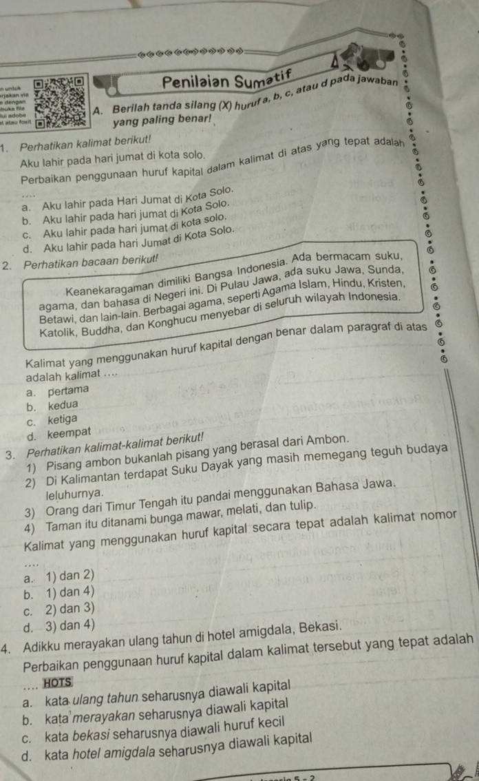 a
n untul Penilaian Sumatif
dengan
u ka für ul adobé
A. Berilah tanda silang (X) huruf a, b, c, atau d pada jawaban
e atau fom yang paling benar!
1. Perhatikan kalimat berikut!
Aku lahir pada hari jumat di kota solo.
Perbaíkan penggunaan huruf kapital dalam kalimat di atas yang tepat adalah
a. Aku lahir pada Hari Jumat di Kota Solo.
b. Aku Iahir pada hari jumat di Kota Solo.
c. Aku lahir pada hari jumat di kota solo.
d. Aku lahir pada hari Jumat di Kota Solo.
2. Perhatikan bacaan berikut!
Keanekaragaman dimiliki Bangsa Indonesia. Ada bermacam suku,
agama, dan bahasa di Negeri ini. Di Pulau Jawa, ada suku Jawa, Sunda,
Betawi, dan lain-lain. Berbagai agama, seperti Agama Islam, Hindu, Kristen
Katolik, Buddha, dan Konghucu menyebar di seluruh wilayah Indonesia
a
Kalimat yang menggunakan huruf kapital dengan benar dalam paragraf di atas
adalah kalimat ....
a. pertama
b. kedua
c. ketiga
d. keempat
3. Perhatikan kalimat-kalimat berikut!
1) Pisang ambon bukanlah pisang yang berasal dari Ambon.
2) Di Kalimantan terdapat Suku Dayak yang masih memegang teguh budaya
leluhurnya.
3) Orang dari Timur Tengah itu pandai menggunakan Bahasa Jawa.
4) Taman itu ditanami bunga mawar, melati, dan tulip.
Kalimat yang menggunakan huruf kapital secara tepat adalah kalimat nomor
a. 1) dan 2)
b. 1) dan 4)
c. 2) dan 3)
d. 3) dan 4)
4. Adikku merayakan ulang tahun di hotel amigdala, Bekasi.
Perbaikan penggunaan huruf kapital dalam kalimat tersebut yang tepat adalah
HOTS
a. kata ulang tahun seharusnya diawali kapital
b. kata merayakan seharusnya diawali kapital
c. kata bekasi seharusnya diawali huruf kecil
d. kata hotel amigdala seharusnya diawali kapital