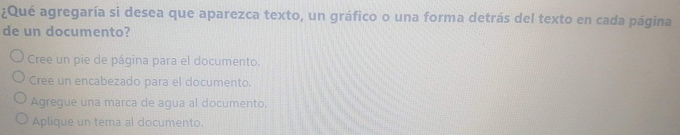 ¿Qué agregaría si desea que aparezca texto, un gráfico o una forma detrás del texto en cada página
de un documento?
Cree un pie de página para el documento.
Cree un encabezado para el documento.
Agregue una marca de agua al documento,
Aplique un tema al documento.